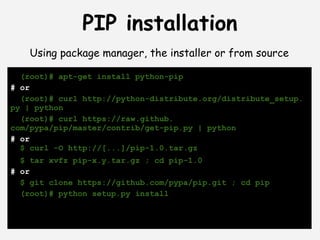 PIP installation
    Using package manager, the installer or from source

  (root)# apt-get install python-pip
# or
  (root)# curl http://python-distribute.org/distribute_setup.
py | python
  (root)# curl https://raw.github.
com/pypa/pip/master/contrib/get-pip.py | python
# or
  $ curl -O http://[...]/pip-1.0.tar.gz
  $ tar xvfz pip-x.y.tar.gz ; cd pip-1.0
# or
  $ git clone https://github.com/pypa/pip.git ; cd pip
  (root)# python setup.py install
 
