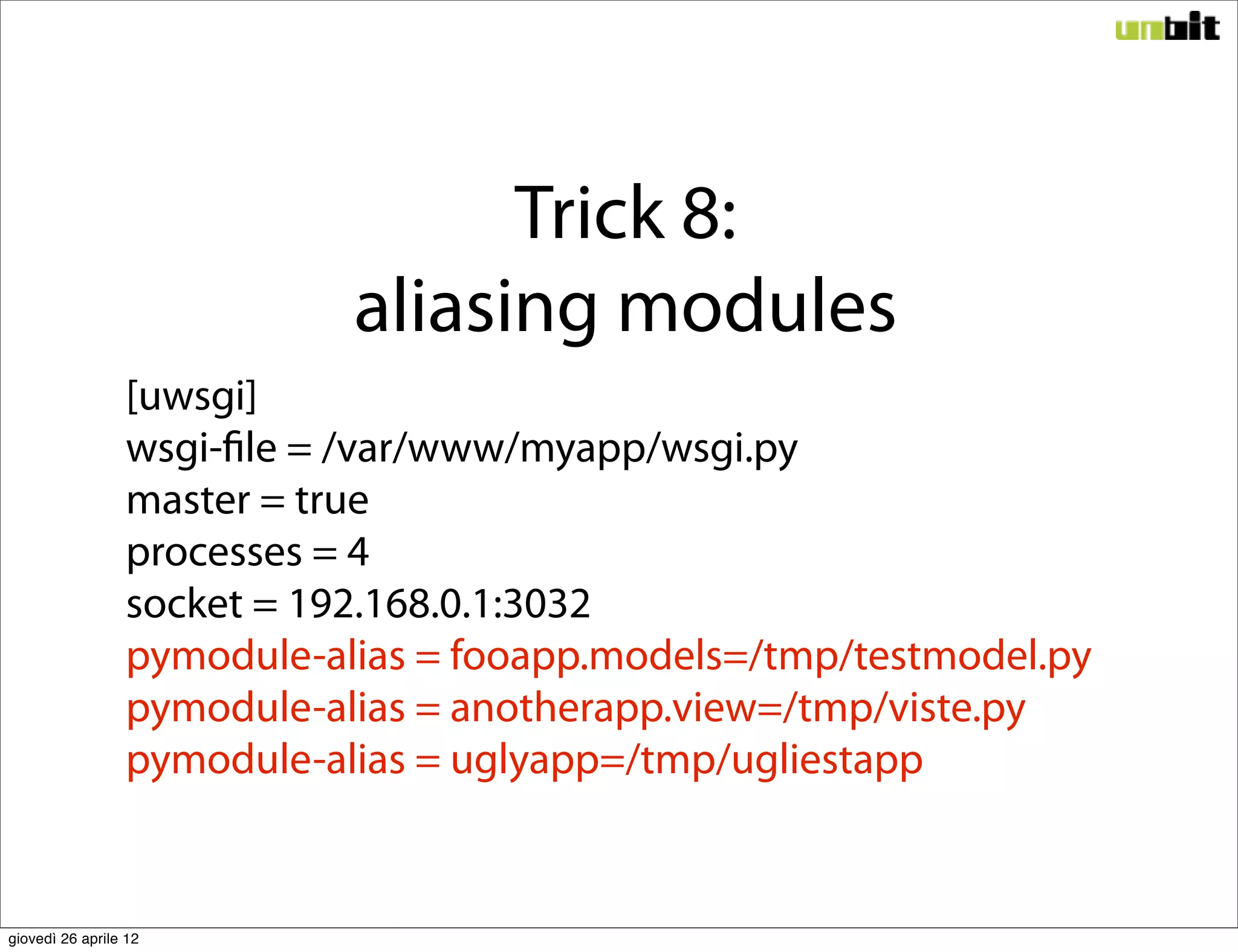 Trick 8:
                            aliasing modules
                 [uwsgi]
                 wsgi-file = /var/www/myapp/wsgi.py
                 master = true
                 processes = 4
                 socket = 192.168.0.1:3032
                 pymodule-alias = fooapp.models=/tmp/testmodel.py
                 pymodule-alias = anotherapp.view=/tmp/viste.py
                 pymodule-alias = uglyapp=/tmp/ugliestapp


giovedì 26 aprile 12
 