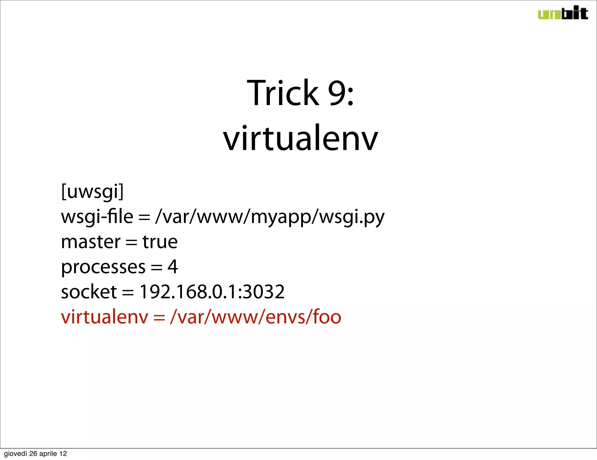 Trick 9:
                                 virtualenv
                 [uwsgi]
                 wsgi-file = /var/www/myapp/wsgi.py
                 master = true
                 processes = 4
                 socket = 192.168.0.1:3032
                 virtualenv = /var/www/envs/foo




giovedì 26 aprile 12
 