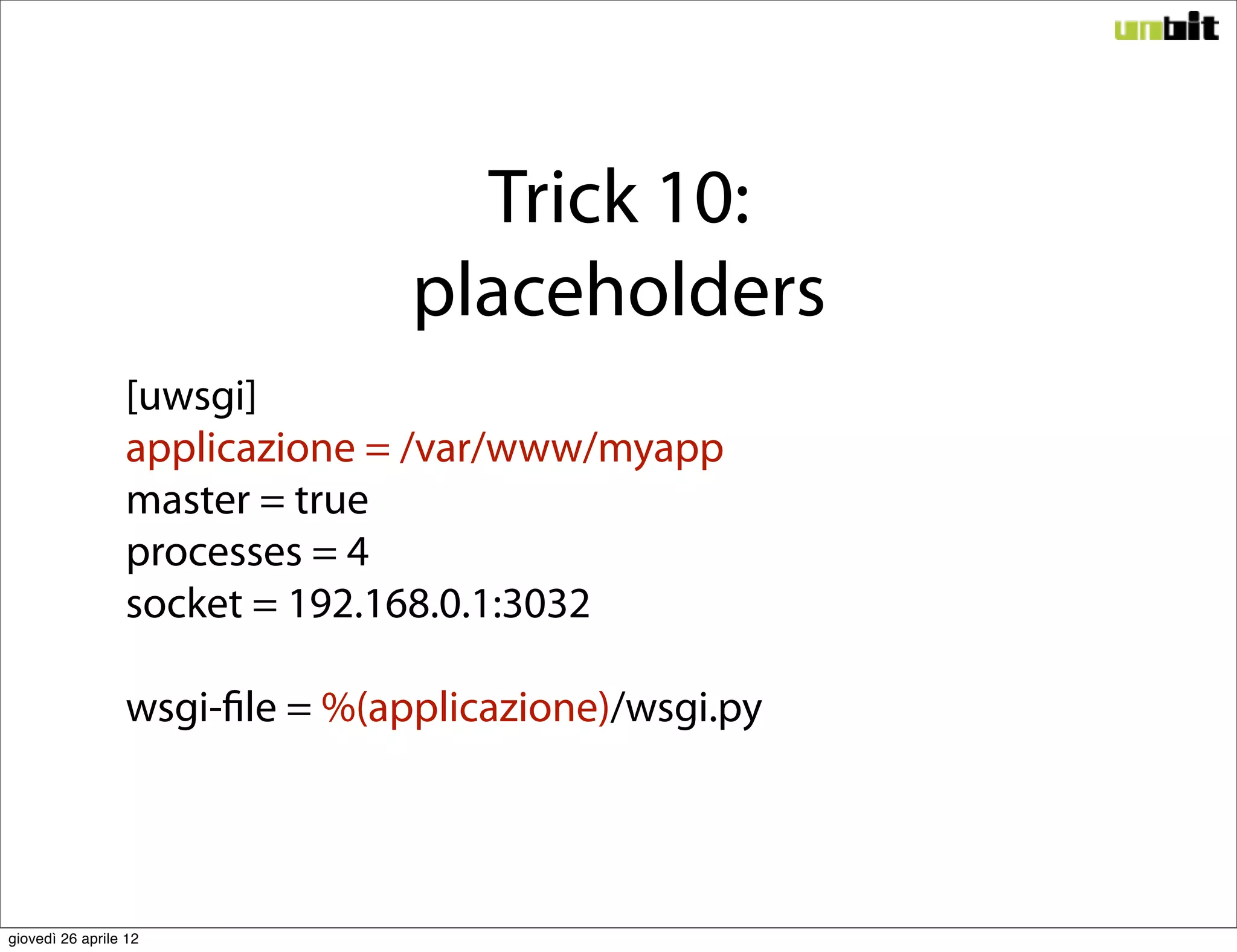 Trick 10:
                                placeholders
                 [uwsgi]
                 applicazione = /var/www/myapp
                 master = true
                 processes = 4
                 socket = 192.168.0.1:3032

                 wsgi-file = %(applicazione)/wsgi.py




giovedì 26 aprile 12
 