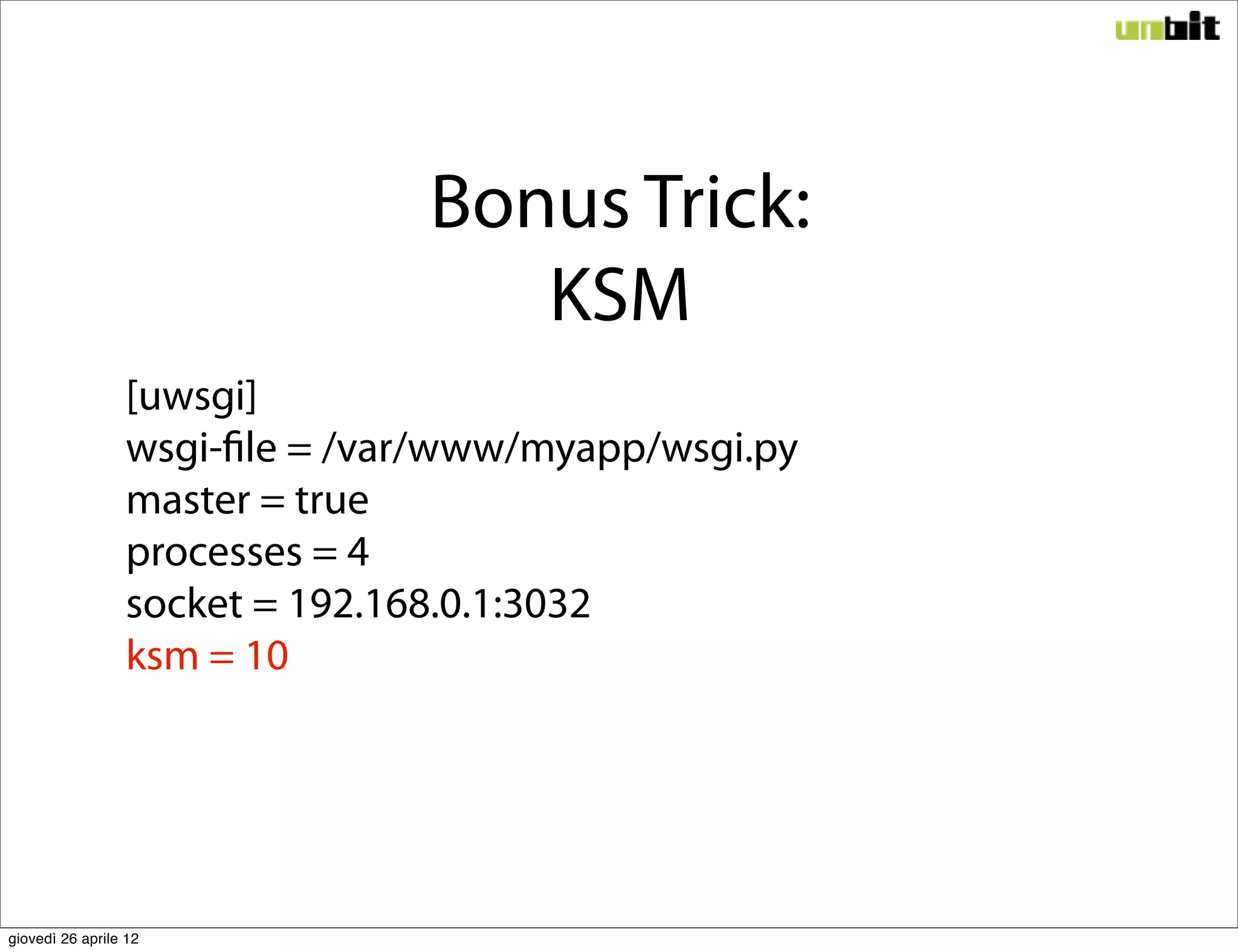 Bonus Trick:
                                   KSM
                 [uwsgi]
                 wsgi-file = /var/www/myapp/wsgi.py
                 master = true
                 processes = 4
                 socket = 192.168.0.1:3032
                 ksm = 10




giovedì 26 aprile 12
 