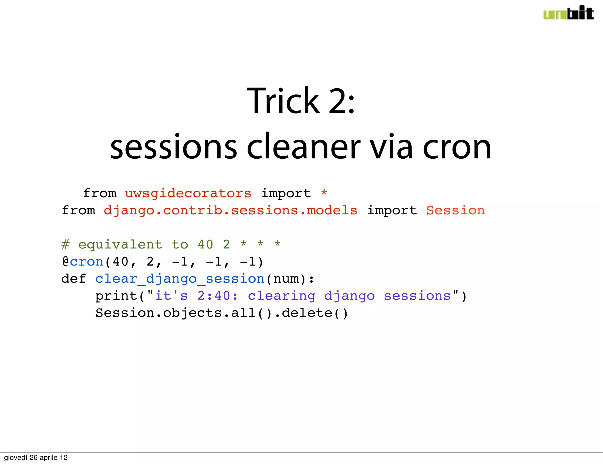 Trick 2:
                       sessions cleaner via cron
                   from uwsgidecorators import *
                 from django.contrib.sessions.models import Session

                 # equivalent to 40 2 * * *
                 @cron(40, 2, -1, -1, -1)
                 def clear_django_session(num):
                     print("it's 2:40: clearing django sessions")
                     Session.objects.all().delete()




giovedì 26 aprile 12
 