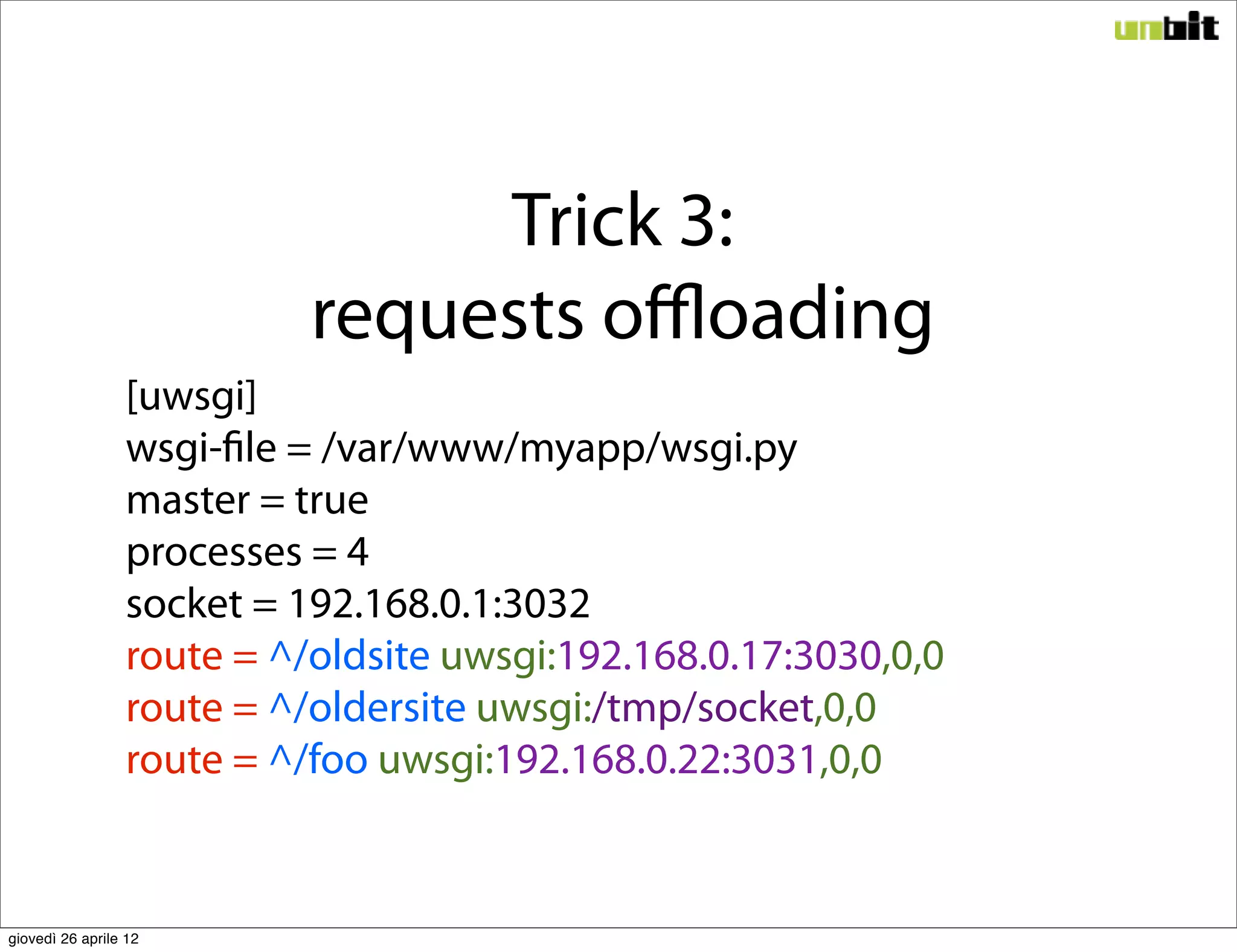 Trick 3:
                           requests oﬄoading
                 [uwsgi]
                 wsgi-file = /var/www/myapp/wsgi.py
                 master = true
                 processes = 4
                 socket = 192.168.0.1:3032
                 route = ^/oldsite uwsgi:192.168.0.17:3030,0,0
                 route = ^/oldersite uwsgi:/tmp/socket,0,0
                 route = ^/foo uwsgi:192.168.0.22:3031,0,0


giovedì 26 aprile 12
 