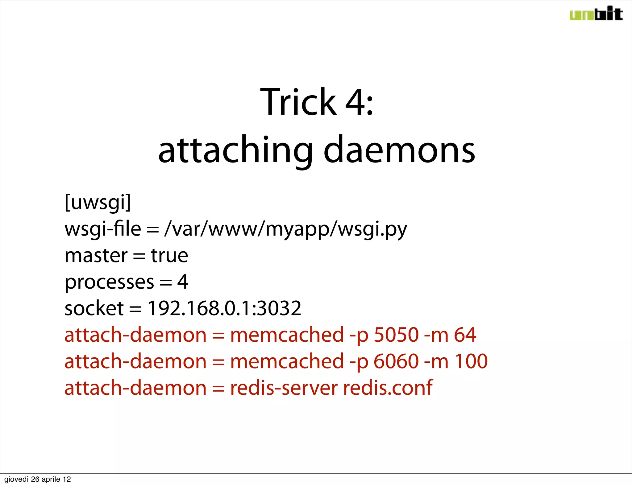 Trick 4:
                         attaching daemons
                 [uwsgi]
                 wsgi-file = /var/www/myapp/wsgi.py
                 master = true
                 processes = 4
                 socket = 192.168.0.1:3032
                 attach-daemon = memcached -p 5050 -m 64
                 attach-daemon = memcached -p 6060 -m 100
                 attach-daemon = redis-server redis.conf


giovedì 26 aprile 12
 