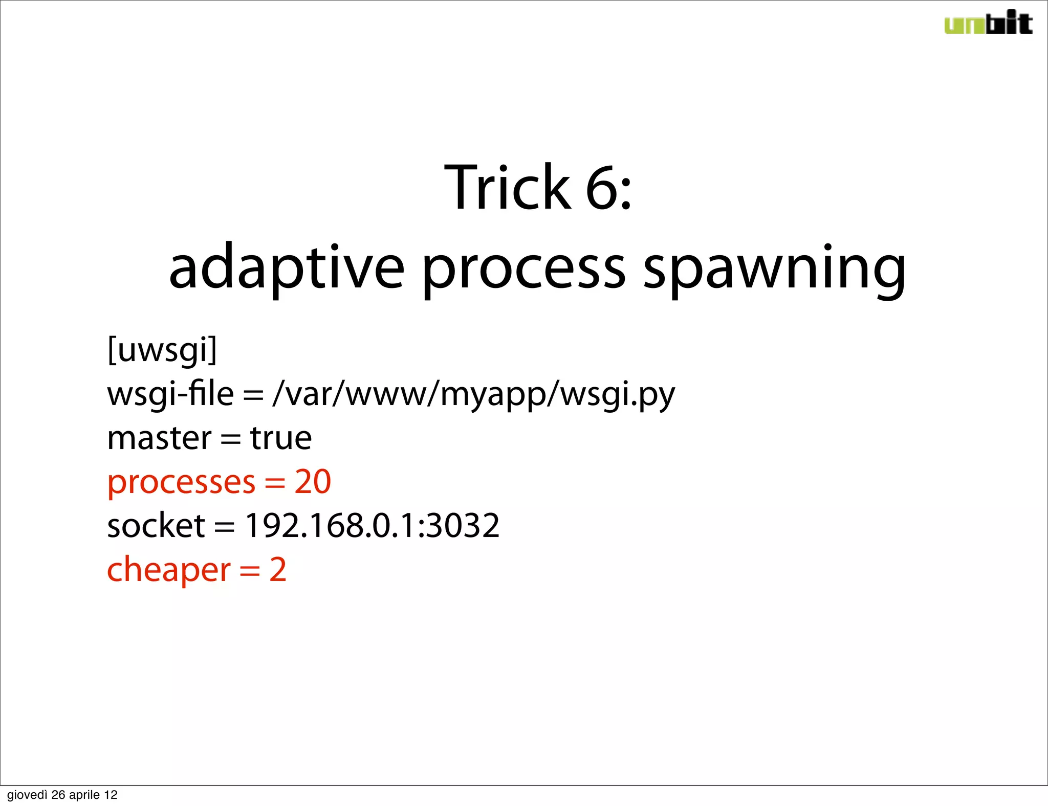 Trick 6:
                       adaptive process spawning
                 [uwsgi]
                 wsgi-file = /var/www/myapp/wsgi.py
                 master = true
                 processes = 20
                 socket = 192.168.0.1:3032
                 cheaper = 2




giovedì 26 aprile 12
 