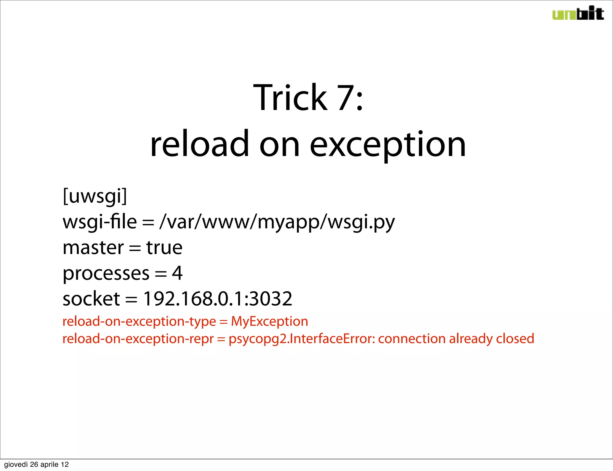 Trick 7:
                               reload on exception
                 [uwsgi]
                 wsgi-file = /var/www/myapp/wsgi.py
                 master = true
                 processes = 4
                 socket = 192.168.0.1:3032
                 reload-on-exception-type = MyException
                 reload-on-exception-repr = psycopg2.InterfaceError: connection already closed




giovedì 26 aprile 12
 