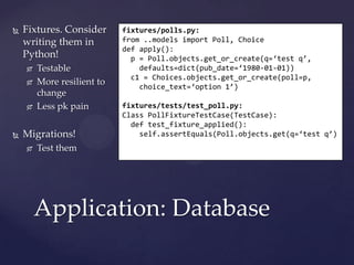    Fixtures. Consider      fixtures/polls.py:
    writing them in         from ..models import Poll, Choice
                            def apply():
    Python!                   p = Poll.objects.get_or_create(q=‘test q’,
       Testable                defaults=dict(pub_date=‘1980-01-01))
                              c1 = Choices.objects.get_or_create(poll=p,
       More resilient to
                                choice_text=‘option 1’)
        change
       Less pk pain        fixtures/tests/test_poll.py:
                            Class PollFixtureTestCase(TestCase):
                              def test_fixture_applied():
   Migrations!                 self.assertEquals(Poll.objects.get(q=‘test q’)
       Test them




        Application: Database
 