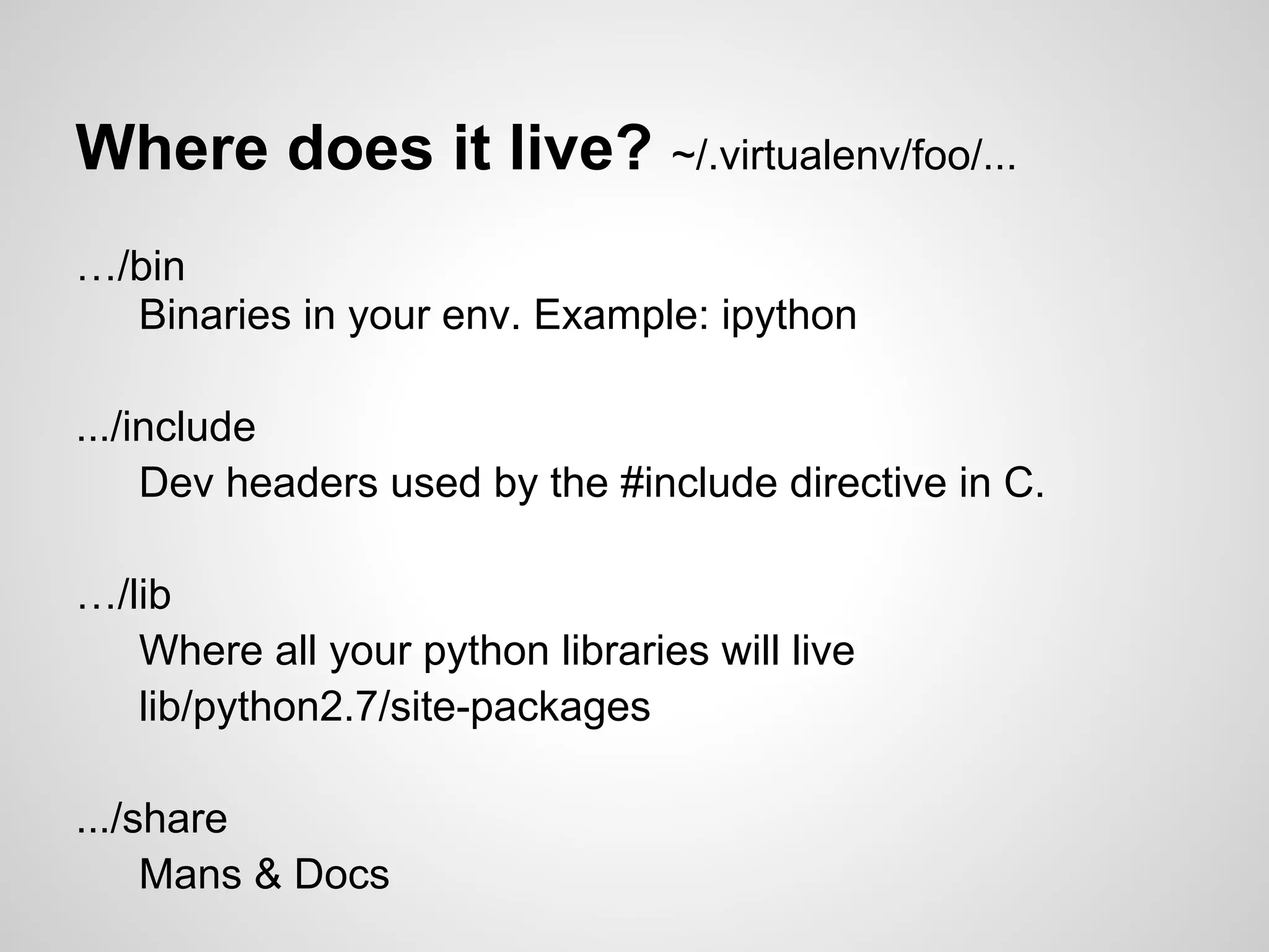 Where does it live? ~/.virtualenv/foo/...
…/bin
  Binaries in your env. Example: ipython

.../include
     Dev headers used by the #include directive in C.

…/lib
   Where all your python libraries will live
   lib/python2.7/site-packages

.../share
     Mans & Docs
 