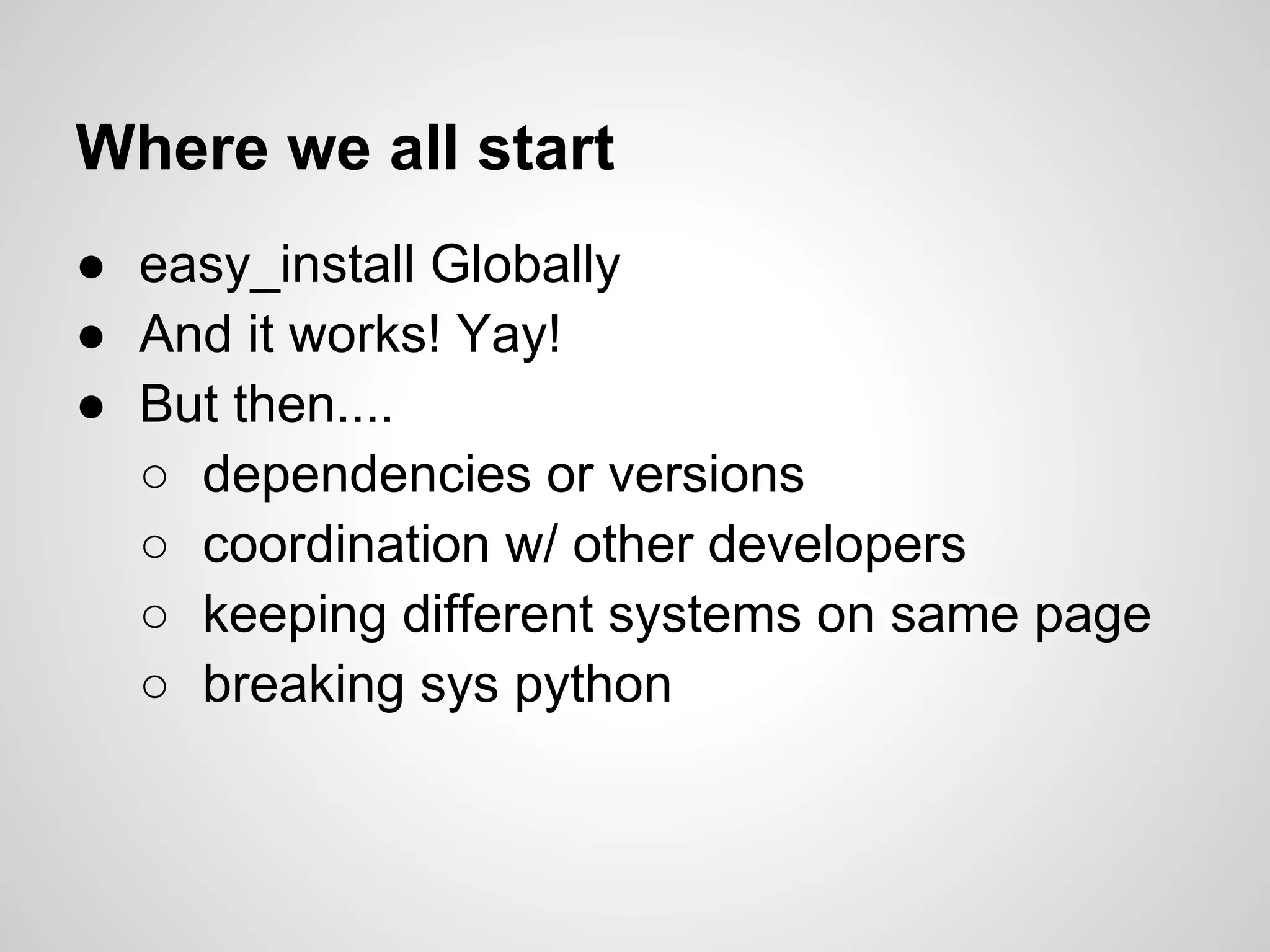Where we all start
● easy_install Globally
● And it works! Yay!
● But then....
  ○ dependencies or versions
  ○ coordination w/ other developers
  ○ keeping different systems on same page
  ○ breaking sys python
 