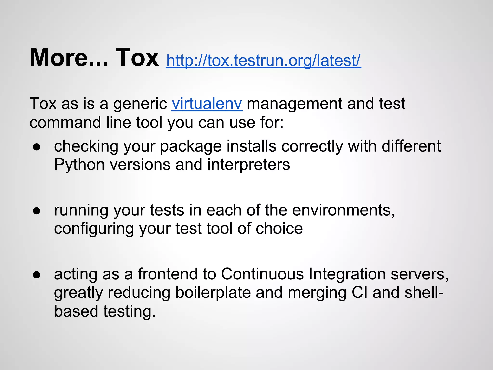More... Tox http://tox.testrun.org/latest/
Tox as is a generic virtualenv management and test
command line tool you can use for:
● checking your package installs correctly with different
   Python versions and interpreters

● running your tests in each of the environments,
  configuring your test tool of choice

● acting as a frontend to Continuous Integration servers,
  greatly reducing boilerplate and merging CI and shell-
  based testing.
 