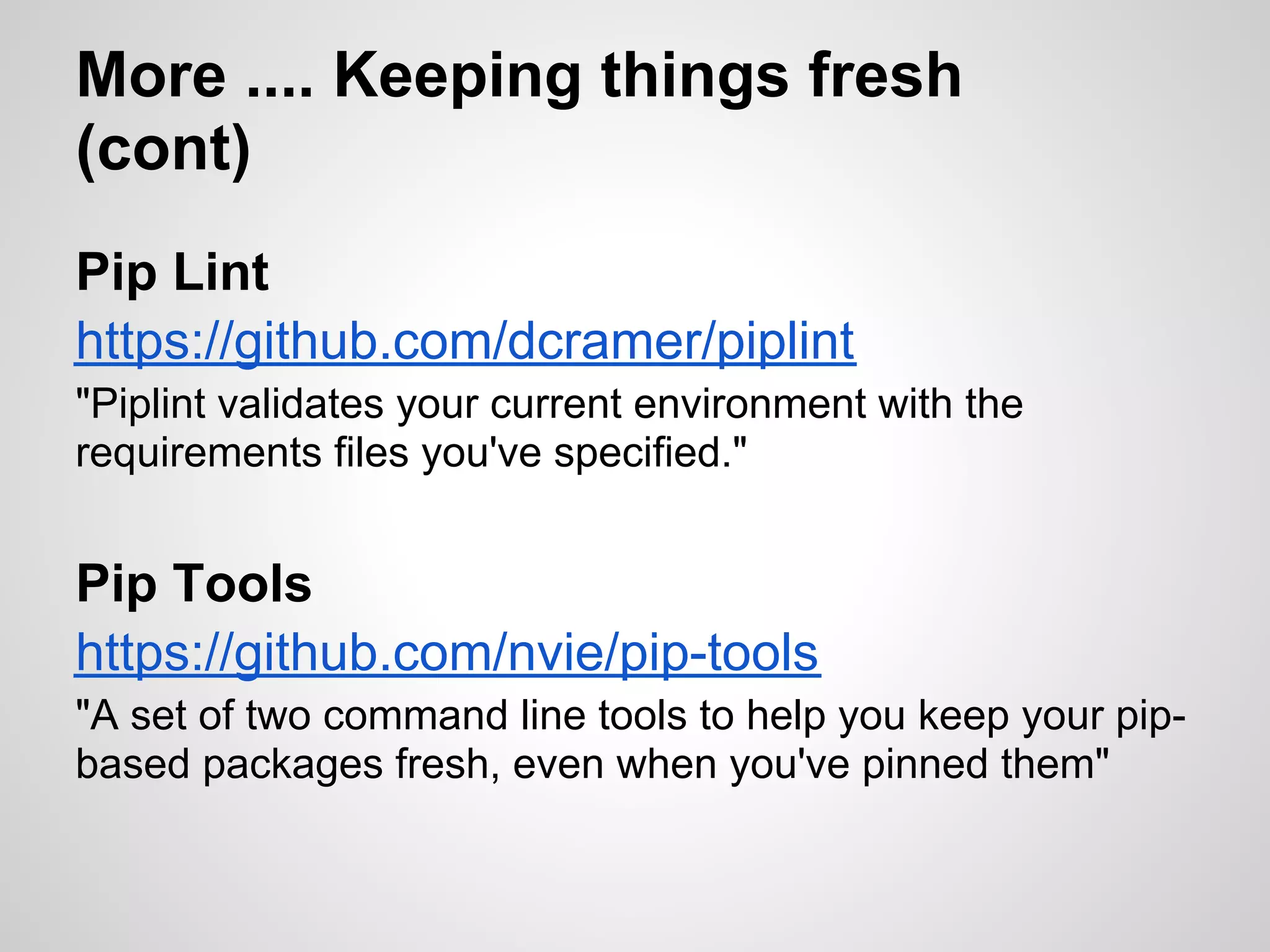 More .... Keeping things fresh
(cont)
Pip Lint
https://github.com/dcramer/piplint
"Piplint validates your current environment with the
requirements files you've specified."


Pip Tools
https://github.com/nvie/pip-tools
"A set of two command line tools to help you keep your pip-
based packages fresh, even when you've pinned them"
 