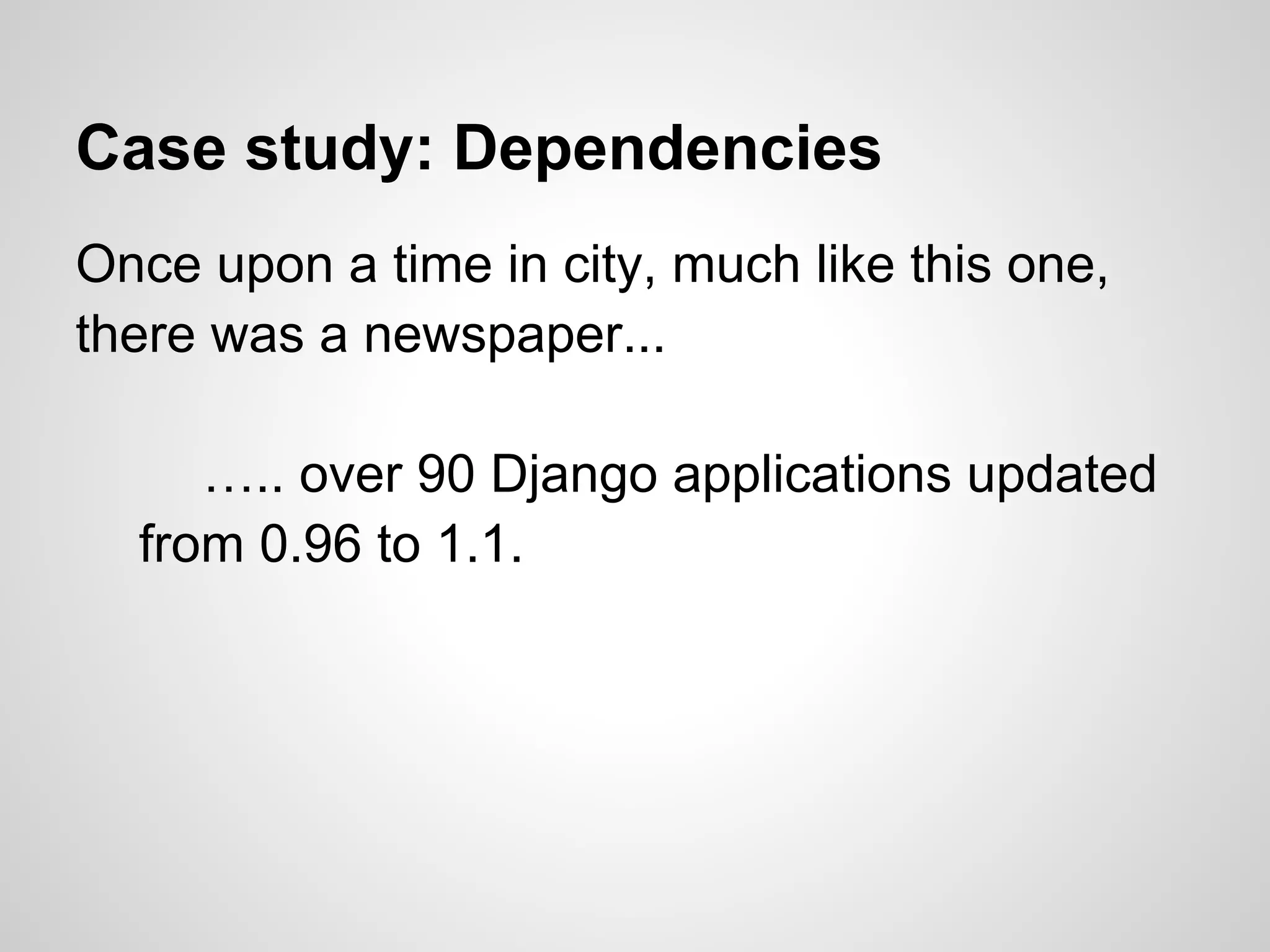 Case study: Dependencies
Once upon a time in city, much like this one,
there was a newspaper...

     ….. over 90 Django applications updated
  from 0.96 to 1.1.
 