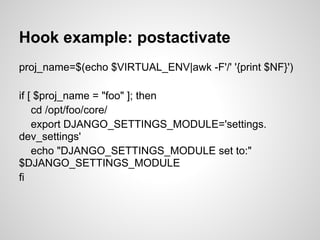 Hook example: postactivate
proj_name=$(echo $VIRTUAL_ENV|awk -F'/' '{print $NF}')

if [ $proj_name = "foo" ]; then
    cd /opt/foo/core/
    export DJANGO_SETTINGS_MODULE='settings.
dev_settings'
    echo "DJANGO_SETTINGS_MODULE set to:"
$DJANGO_SETTINGS_MODULE
fi
 