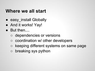 Where we all start
● easy_install Globally
● And it works! Yay!
● But then....
  ○ dependencies or versions
  ○ coordination w/ other developers
  ○ keeping different systems on same page
  ○ breaking sys python
 