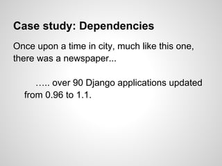 Case study: Dependencies
Once upon a time in city, much like this one,
there was a newspaper...

     ….. over 90 Django applications updated
  from 0.96 to 1.1.
 