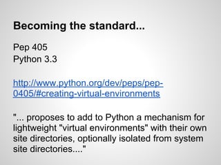 Becoming the standard...
Pep 405
Python 3.3

http://www.python.org/dev/peps/pep-0405

"... proposes to add to Python a mechanism for
lightweight "virtual environments" with their own
site directories, optionally isolated from system
site directories...."
 