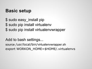 Basic setup
$ sudo easy_install pip
$ sudo pip install virtualenv
$ sudo pip install virtualenvwrapper

Add to bash settings...
source /usr/local/bin/virtualenvwrapper.sh
export WORKON_HOME=$HOME/.virtualenvs
 