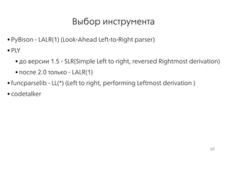 Выбор инструмента
•PyBison - LALR(1) (Look-Ahead Left-to-Right parser)
•PLY
•до версии 1.5 - SLR(Simple Left to right, reversed Rightmost derivation)
•после 2.0 только - LALR(1)
•funcparselib - LL(*) (Left to right, performing Leftmost derivation )
•codetalker
10
 