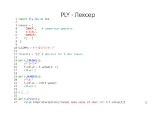 PLY - Лексер1 import ply.lex as lex
2
3 tokens = (
4 'COMPA', # comparison operator
5 'STRING',
6 'NUMBER',
7 #[...]
8 )
9
10 t_COMPA = r'=|[<>]=?|~~?'
11
12 literals = '()' # shortcut for 1-char tokens
13
14 def t_STRING(t):
15 r'"[^"]*"'
16 t.value = t.value[1:-1]
17 return t
18
19 def t_NUMBER(t):
20 r'd+'
21 t.value = int(t.value)
22 return t
23
24 # [...]
25
26 def t_error(t):
27 raise CompileException(u"Cannot make sense of char: %s" % t.value[0]) 12
 