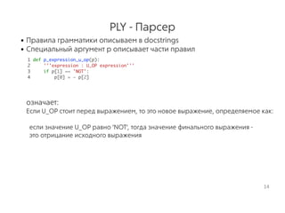 PLY - Парсер
• Правила грамматики описываем в docstrings
• Специальный аргумент p описывает части правил 
1 def p_expression_u_op(p):
2 '''expression : U_OP expression'''
3 if p[1] == 'NOT':
4 p[0] = ~ p[2]
 
означает:
Если U_OP стоит перед выражением, то это новое выражение, определяемое как:
если значение U_OP равно 'NOT', тогда значение финального выражения -
это отрицание исходного выражения
14
 