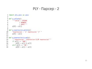 PLY - Парсер - 2
1 import ply.yacc as yacc
2
3 def p_value(p):
4 '''value : STRING
5 | NUMBER
6 | DATE'''
7 p[0] = p[1]
8
9 def p_expression_paren(p):
10 "expression : '(' expression ')' "
11 p[0] = p[2]
12
13 def p_expression_b_op(p):
14 '''expression : expression B_OP expression'''
15 if p[2] == 'AND':
16 p[0] = p[1] & p[3]
17 elif p[2] == 'OR':
18 p[0] = p[1] | p[3]
15
 