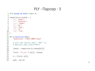 PLY - Парсер - 3
1 from django.db.models import Q
2
3 comparison_to_lookup = {
4 '=': 'exact',
5 '~': 'contains',
6 '~~': 'regex',
7 '>': 'gt',
8 '>=': 'gte',
9 '<': 'lt',
10 '<=': 'lte',
11 }
12
13 def p_expression_ID(p):
14 'expression : FIELD COMPA value'
15
16 # Let's map 'person__name = "XXX"' to
17 # Q(person__name__exact=“XXX”)
18
19 lookup = comparison_to_lookup[p[2]]
20
21 field = '%s__%s' % (p[1], lookup)
22
23 d = {field: p[3]}
24
25 p[0] = Q(**d)
16
 