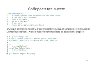 Собираем все вместе
1 def compile(expr):
2 # create separate lexer and parser for each compilation
3 # (our app is multi-threaded)
4 lexer = lex.lex()
5 parser = yacc.yacc()
6 # now, parse!
7 return parser.parse(expr,lexer=lexer) 
Функция compile вернет Q объект соответсвующим запросом (или выкинет
CompileException). Можно просто использовать во вьюхе или форме:
1 # try with things like
2 # expr = 'person__name="XXX" AND NOT person__name="YYY"'
3 # or expr = 'modified > 1/4/2011 OR NOT state__name="OK"'
4
5 try:
6 q = compile(expr)
7 except CompileException, e:
8 # error handling
9
10 qs = Contact.objects.filter(q)
17
 