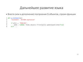 Дальнейшее развитие языка
• Вместо (или в дополнение) построения Q объектов, строим функции
1 def p_statement(p):
2 'statement : ACTION expression'
3
4 if p[1] == 'PUBLISH':
5 p[0] = lambda: Video.objects.filter(p[2]).update(published=True)
6 elif ...
19
 