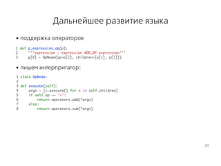 Дальнейшее развитие языка
• поддержка операторов
 1 def p_expression_op(p):
2 '''expression : expression ADD_OP expression'''
3 p[0] = OpNode(op=p[2], children=[p[1], p[3]])
• пишем интерпритатор:
 1 class OpNode:
2
3 def execute(self):
4 args = [c.execute() for c in self.children]
5 if self.op == '+':
6 return operators.add(*args)
7 else:
8 return operators.sub(*args)
20
 