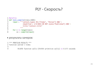 PLY - Скорость?
1 @profile
2 def test_compile(times=1000):
3 input = """content_types IN ("Video", "Person") AND 
4 (modified > 1/4/2015 OR NOT state="Published") AND 
5 title~"context.title"
6 """
7 for n in range(times):
8 ex = compile(input)
• результаты замеров:
 
1 *** PROFILER RESULTS ***
2 function called 1 times
3
4 961098 function calls (954964 primitive calls) in 0.873 seconds
21
 