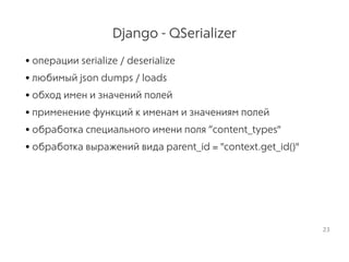 Django - QSerializer
• операции serialize / deserialize
• любимый json dumps / loads
• обход имен и значений полей
• применение функций к именам и значениям полей
• обработка специального имени поля “content_types"
• обработка выражений вида parent_id = "context.get_id()"
23
 