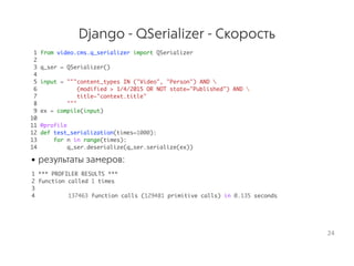 Django - QSerializer - Скорость
1 from video.cms.q_serializer import QSerializer
2
3 q_ser = QSerializer()
4
5 input = """content_types IN ("Video", "Person") AND 
6 (modified > 1/4/2015 OR NOT state="Published") AND 
7 title~"context.title"
8 """
9 ex = compile(input)
10
11 @profile
12 def test_serialization(times=1000):
13 for n in range(times):
14 q_ser.deserialize(q_ser.serialize(ex))
• результаты замеров:
1 *** PROFILER RESULTS ***
2 function called 1 times
3
4 137463 function calls (129481 primitive calls) in 0.135 seconds
24
 