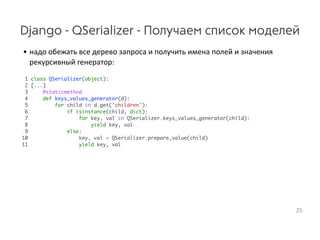Django - QSerializer - Получаем список моделей
• надо  обежать  все  дерево  запроса  и  получить  имена  полей  и  значения 
рекурсивный  генератор:
1 class QSerializer(object):
2 [...]
3 @staticmethod
4 def keys_values_generator(d):
5 for child in d.get('children'):
6 if isinstance(child, dict):
7 for key, val in QSerializer.keys_values_generator(child):
8 yield key, val
9 else:
10 key, val = QSerializer.prepare_value(child)
11 yield key, val
25
 