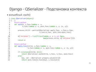 Django - QSerializer - Подстановка контекста
• волшебный .each()
1 class QSerializer(object):
2 [...]
3 @staticmethod
4 def each(d, v_func=lambda x: x,
5 k_func=lambda x: x, post_func=lambda x, y: (x, y)):
6
7 process_child = partial(QSerializer.apply_func, v_func=v_func,
8 k_func=k_func, post_func=post_func)
9
10 d['children'] = list(filter(lambda x: x is not None,
11 map(process_child, d['children'])))
12 return d
13
14 @staticmethod
15 def apply_func(child, v_func=lambda x: x,
16 k_func=lambda x: x, post_func=lambda x, y: (x, y)):
17
18 if isinstance(child, dict):
19 return QSerializer.each(child, v_func, k_func, post_func)
20 else:
21 key, val = QSerializer.prepare_value(child)
22 return post_func(k_func(key), v_func(val))
26
 