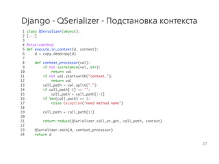 Django - QSerializer - Подстановка контекста
1 class QSerializer(object):
2 [...]
3
4 @staticmethod
5 def execute_in_context(d, context):
6 d = copy.deepcopy(d)
7
8 def context_processor(val):
9 if not isinstance(val, str):
10 return val
11 if not val.startswith("context."):
12 return val
13 call_path = val.split(".")
14 if call_path[-1] == '':
15 call_path = call_path[:-1]
16 if len(call_path) == 1:
17 raise Exception("need method name")
18
19 call_path = call_path[1:]
20
21 return reduce(QSerializer.call_or_get, call_path, context)
22
23 QSerializer.each(d, context_processor)
24 return d
27
 