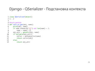 Django - QSerializer - Подстановка контекста
1 class QSerializer(object):
2 [...]
3
4 @staticmethod
5 def call_or_get(obj, name):
6 print(obj, name)
7 if name.endswith('()') and len(name) > 2:
8 name = name[:-2]
9 obj_attr = getattr(obj, name)
10 if callable(obj_attr):
11 caller = methodcaller(name)
12 return caller(obj)
13 else:
14 return obj_attr
28
 