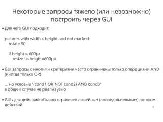 Некоторые запросы тяжело (или невозможно)
построить через GUI
• Для чего GUI подходит: 
 
pictures with width > height and not marked 
rotate 90 
 
if height > 600px 
resize to height=600px 
• GUI запросы с многими критериями часто ограничены только операциями AND
(иногда только OR) 
 
... но условие "(cond1 OR NOT cond2) AND cond3"  
в общем случае не реализуемо 
• GUIs для действий обычно ограничен линейным (последовательным) потоком
действий 9
 