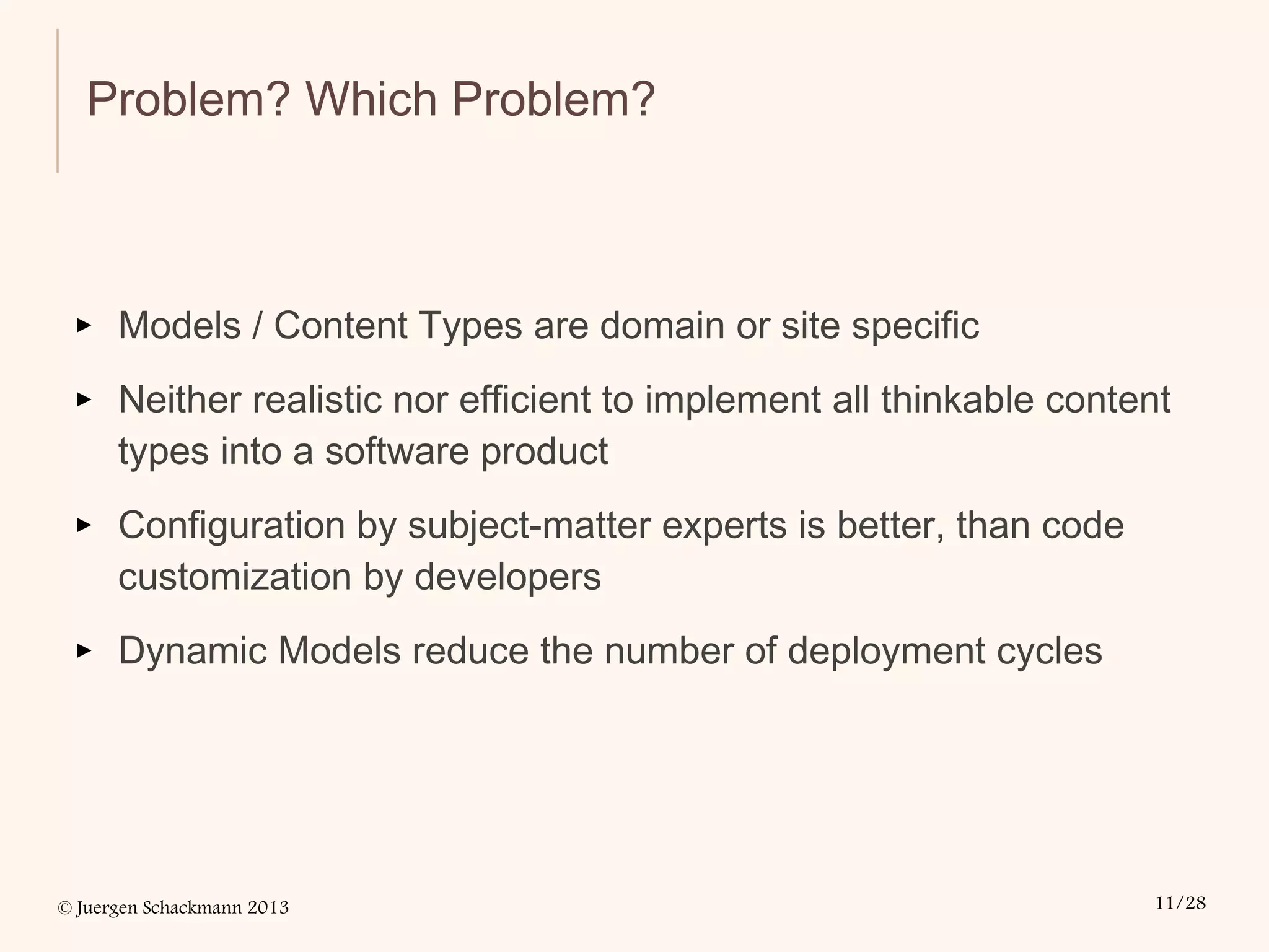 © Juergen Schackmann 2013 11/28
Problem? Which Problem?
▸ Models / Content Types are domain or site specific
▸ Neither realistic nor efficient to implement all thinkable content
types into a software product
▸ Configuration by subject-matter experts is better, than code
customization by developers
▸ Dynamic Models reduce the number of deployment cycles
 