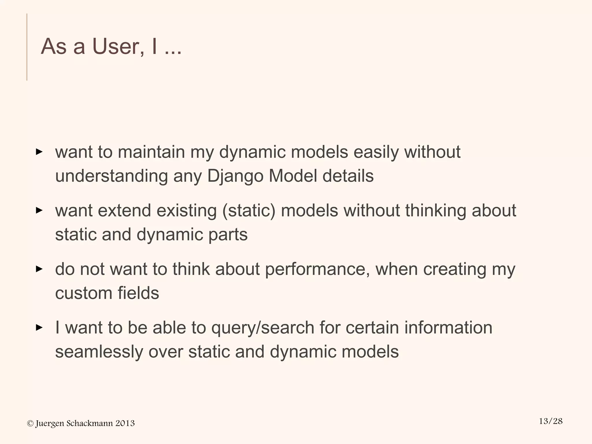 © Juergen Schackmann 2013 13/28
As a User, I ...
▸ want to maintain my dynamic models easily without
understanding any Django Model details
▸ want extend existing (static) models without thinking about
static and dynamic parts
▸ do not want to think about performance, when creating my
custom fields
▸ I want to be able to query/search for certain information
seamlessly over static and dynamic models
 