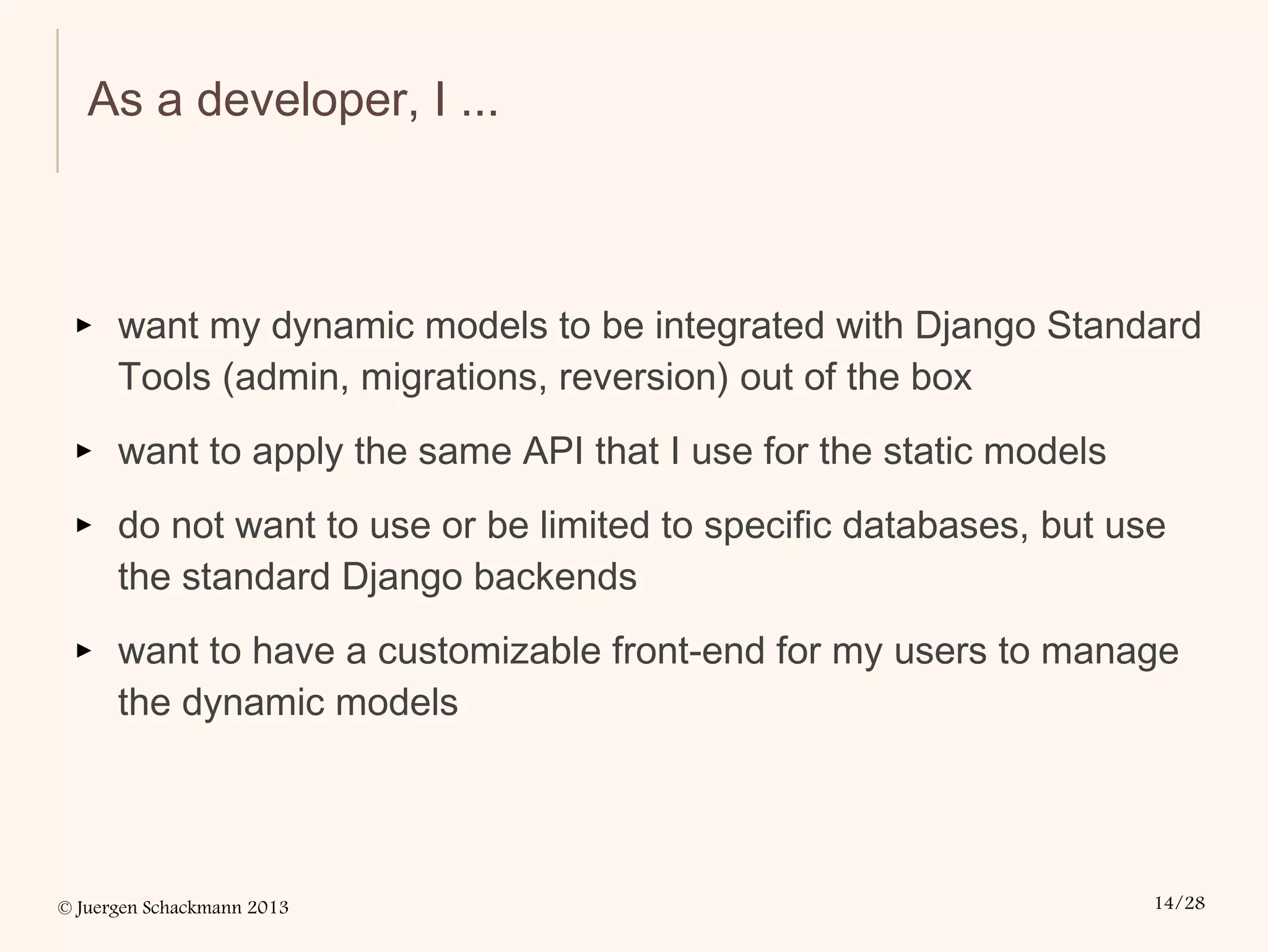 © Juergen Schackmann 2013 14/28
As a developer, I ...
▸ want my dynamic models to be integrated with Django Standard
Tools (admin, migrations, reversion) out of the box
▸ want to apply the same API that I use for the static models
▸ do not want to use or be limited to specific databases, but use
the standard Django backends
▸ want to have a customizable front-end for my users to manage
the dynamic models
 
