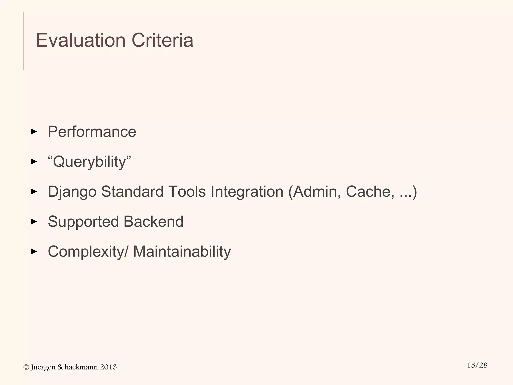 © Juergen Schackmann 2013 15/28
Evaluation Criteria
▸ Performance
▸ “Querybility”
▸ Django Standard Tools Integration (Admin, Cache, ...)
▸ Supported Backend
▸ Complexity/ Maintainability
 