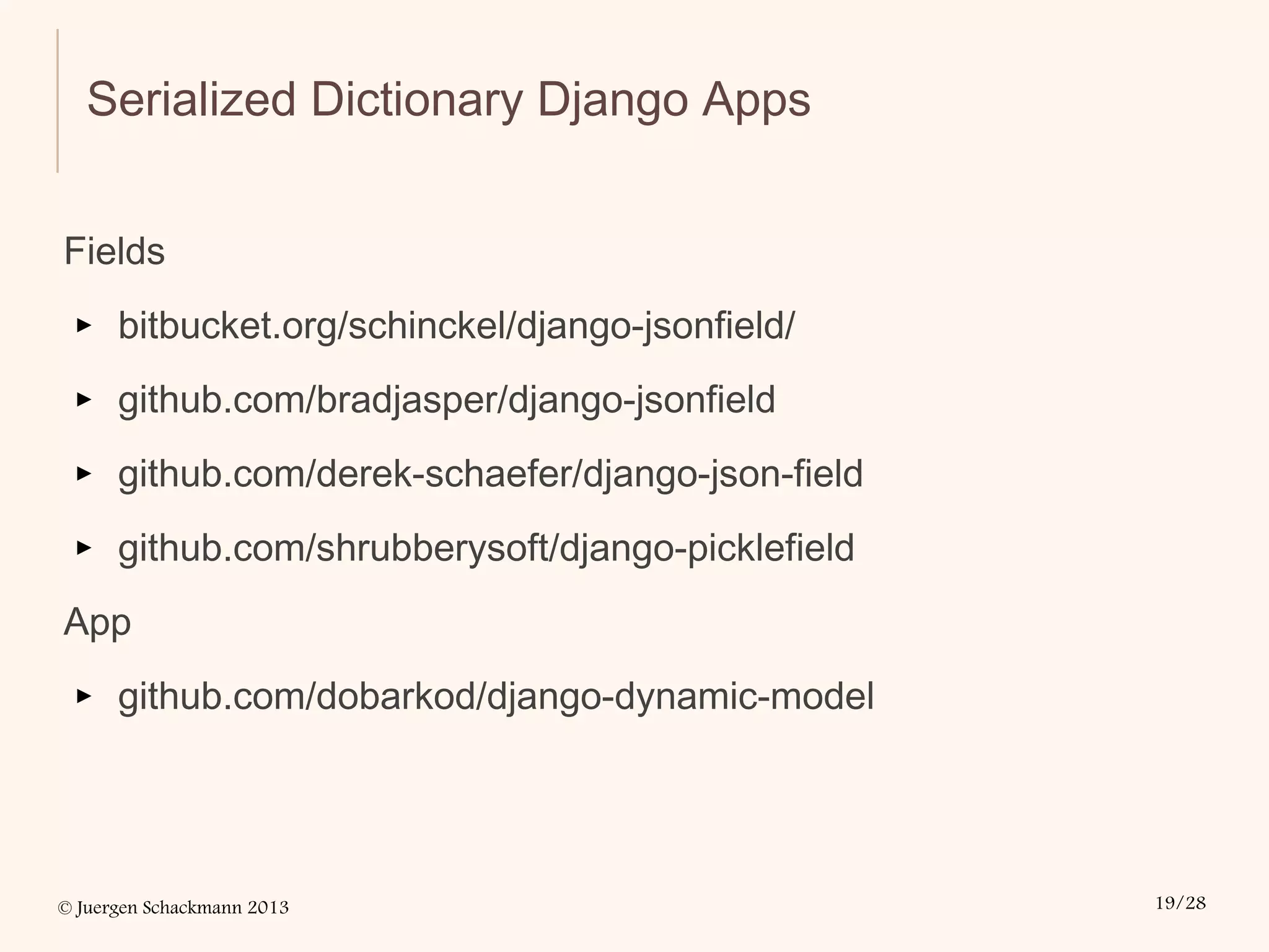 © Juergen Schackmann 2013 19/28
Serialized Dictionary Django Apps
Fields
▸ bitbucket.org/schinckel/django-jsonfield/
▸ github.com/bradjasper/django-jsonfield
▸ github.com/derek-schaefer/django-json-field
▸ github.com/shrubberysoft/django-picklefield
App
▸ github.com/dobarkod/django-dynamic-model
 