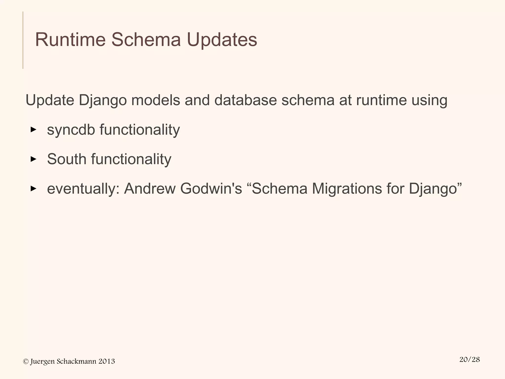© Juergen Schackmann 2013 20/28
Runtime Schema Updates
Update Django models and database schema at runtime using
▸ syncdb functionality
▸ South functionality
▸ eventually: Andrew Godwin's “Schema Migrations for Django”
 
