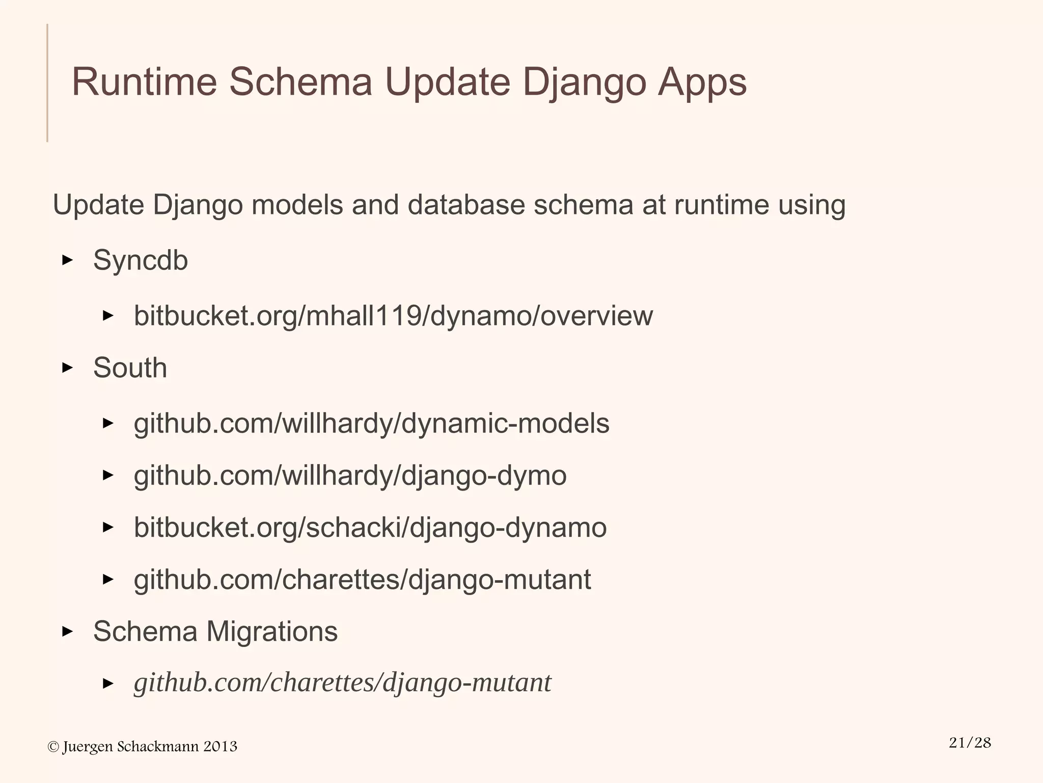© Juergen Schackmann 2013 21/28
Runtime Schema Update Django Apps
Update Django models and database schema at runtime using
▸ Syncdb
▸ bitbucket.org/mhall119/dynamo/overview
▸ South
▸ github.com/willhardy/dynamic-models
▸ github.com/willhardy/django-dymo
▸ bitbucket.org/schacki/django-dynamo
▸ github.com/charettes/django-mutant
▸ Schema Migrations
▸ github.com/charettes/django-mutant
 
