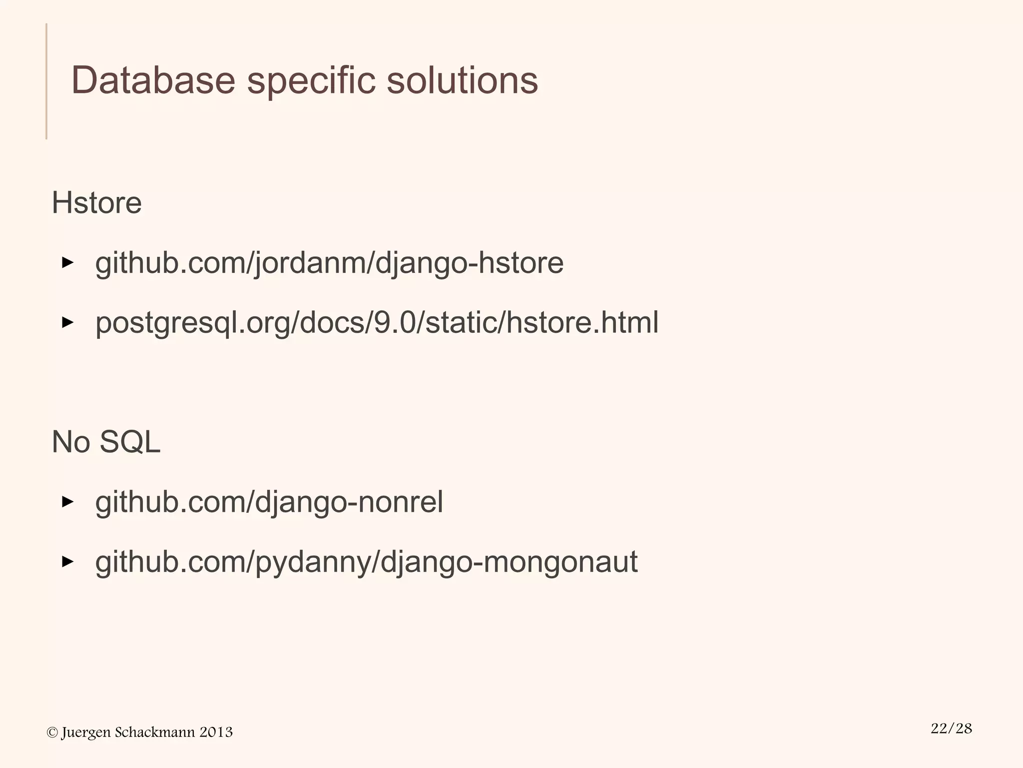 © Juergen Schackmann 2013 22/28
Database specific solutions
Hstore
▸ github.com/jordanm/django-hstore
▸ postgresql.org/docs/9.0/static/hstore.html
No SQL
▸ github.com/django-nonrel
▸ github.com/pydanny/django-mongonaut
 