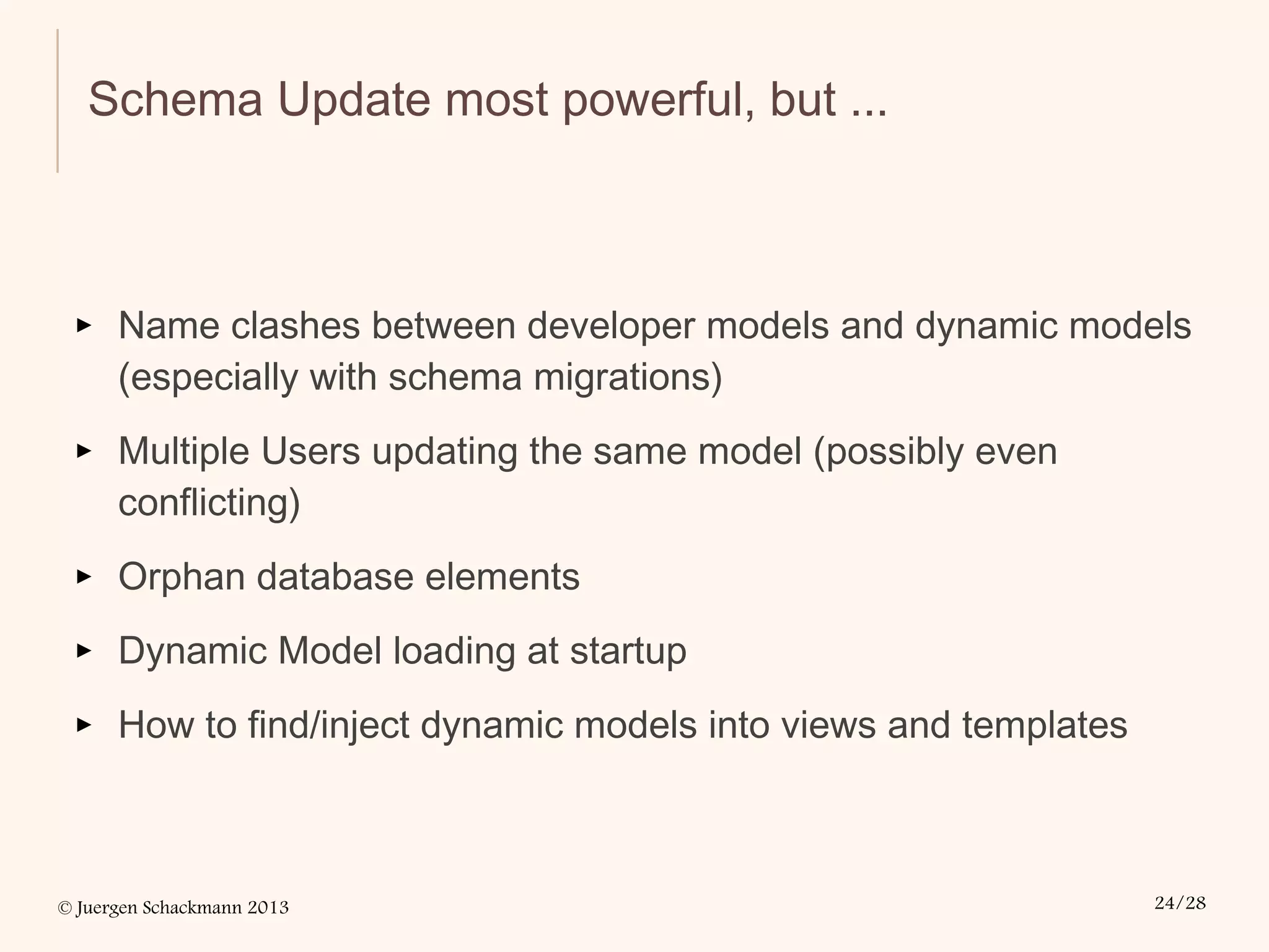 © Juergen Schackmann 2013 24/28
Schema Update most powerful, but ...
▸ Name clashes between developer models and dynamic models
(especially with schema migrations)
▸ Multiple Users updating the same model (possibly even
conflicting)
▸ Orphan database elements
▸ Dynamic Model loading at startup
▸ How to find/inject dynamic models into views and templates
 