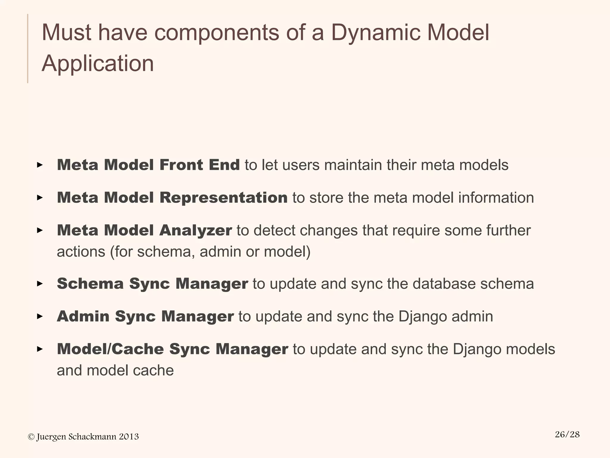 © Juergen Schackmann 2013 26/28
Must have components of a Dynamic Model
Application
▸ Meta Model Front End to let users maintain their meta models
▸ Meta Model Representation to store the meta model information
▸ Meta Model Analyzer to detect changes that require some further
actions (for schema, admin or model)
▸ Schema Sync Manager to update and sync the database schema
▸ Admin Sync Manager to update and sync the Django admin
▸ Model/Cache Sync Manager to update and sync the Django models
and model cache
 