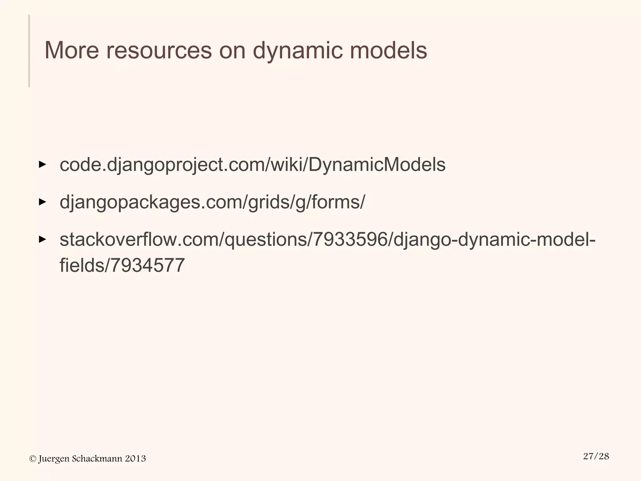 © Juergen Schackmann 2013 27/28
More resources on dynamic models
▸ code.djangoproject.com/wiki/DynamicModels
▸ djangopackages.com/grids/g/forms/
▸ stackoverflow.com/questions/7933596/django-dynamic-model-
fields/7934577
 