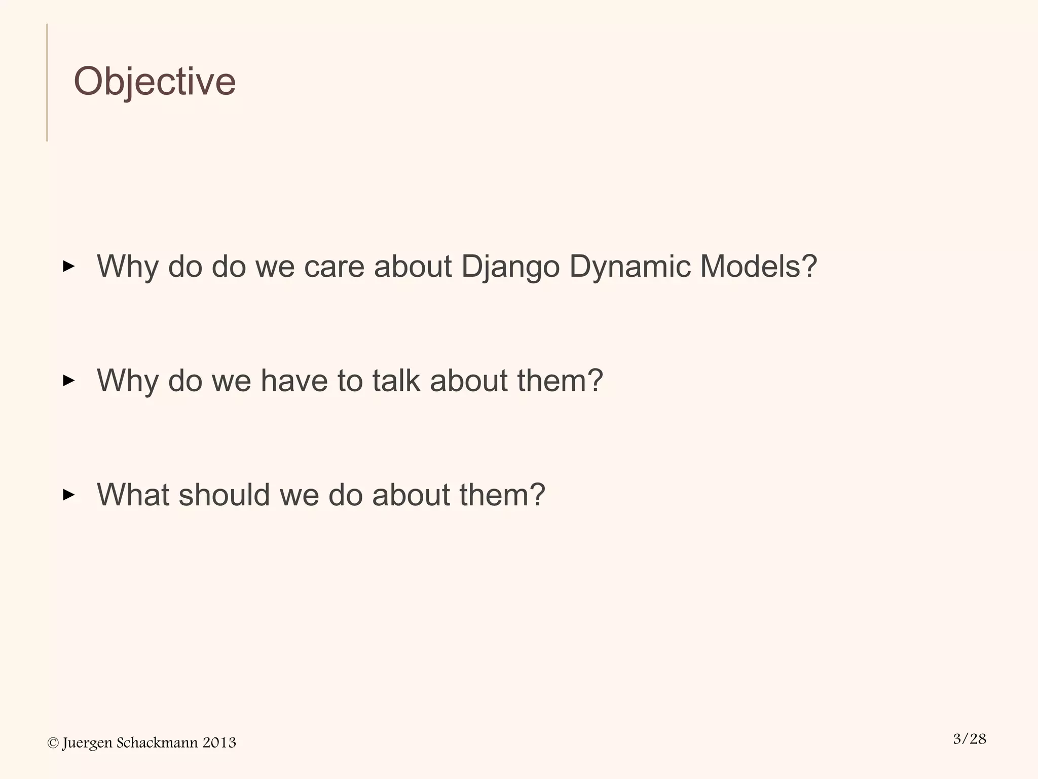 © Juergen Schackmann 2013 3/28
Objective
▸ Why do do we care about Django Dynamic Models?
▸ Why do we have to talk about them?
▸ What should we do about them?
 