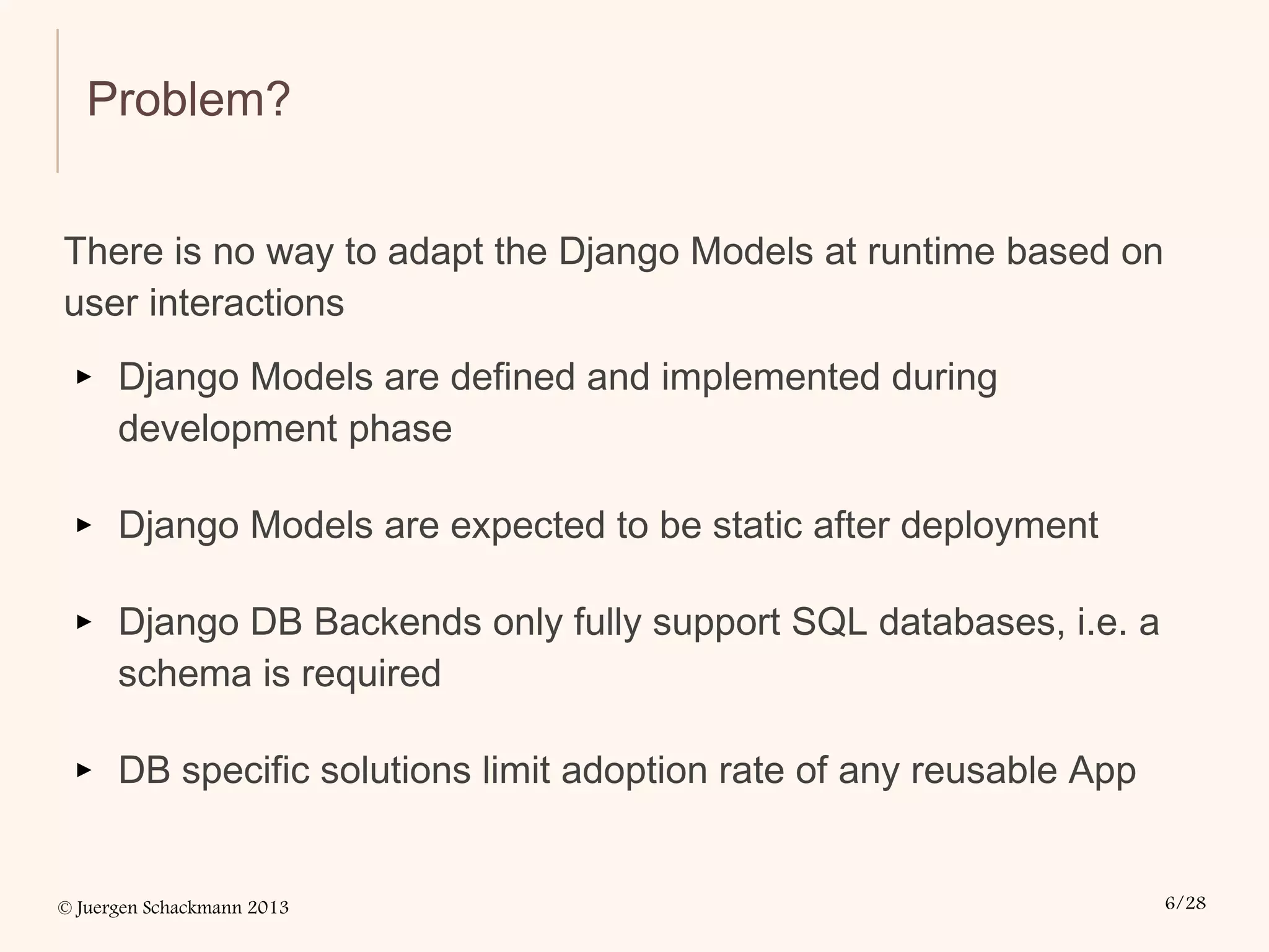 © Juergen Schackmann 2013 6/28
Problem?
There is no way to adapt the Django Models at runtime based on
user interactions
▸ Django Models are defined and implemented during
development phase
▸ Django Models are expected to be static after deployment
▸ Django DB Backends only fully support SQL databases, i.e. a
schema is required
▸ DB specific solutions limit adoption rate of any reusable App
 